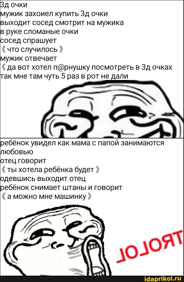 Зд очки
мужик захоиел купить Зд очки выходит сосед смотрит на мужика в руке сломаные очки
сосед спрашует
что случилось
мужик отвечает
да вот хотел посмотреть в Зд очках так мне там чуть 5 раз в рот не дали
= АХ
ребёнок увидел как мама с папой занимаются любовью
отец говорит ты хотела ребёнка будет одевшись выходит отец
ребёнок снимает штаны и говорит
"аможно мне машинку