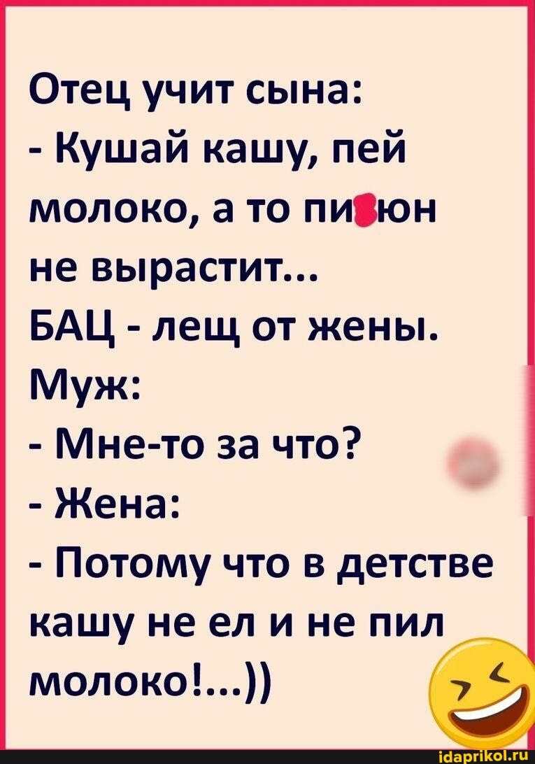 Отец учит сына:
- Кушай кашу, пей молоко, а то пи8юн не вырастит...
БАЦ - лещ от жены.
Муж:
- Мне-то за что?
- Жена:
- Потому что в детстве кашу ел и не пил молоко!...))