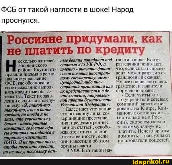 ФСБ от такой наглости в шоке! Народ проснулся.
'управление
'ные деяния попадают под
'статью 275 УК РФ, а
'именно - оказание финан-.
'совой
'ному государству, меж- дународной
'странной организации или их представителям в де-
`ятельности, направлеп-
'ной против безопаспости
`Российской Федерации".
`Далее идет уточнение, что по закону лица, со- вершившие преступле-_ ния, предусмотренные данной статьей, освобо- алку" не
'жлаются от уголовной!
'ответственности, если
'они известили об этом
'органы власти.
В УФСЬ оттакой на-
ияне придумали, как платить по кредиту
тлости в шоке. Контр- разведчики понимают, что, если создать прене- дент, может разразиться I ндиозный сканиал
все составлено очень I трамотно. и заявители формально правы.
- Если учитывать.
что учредители сетевых компаний заре рованы на Кипре. Кай- мановых островах и т.л.
(но только не в Рос- сии), скоро сможем и за "коммуналку" не платить. Нечего врагам помогать, - рассуждают пользователи соцсетей.