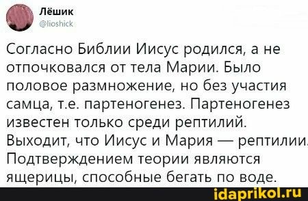 Лёшик
Согласно Библии Иисус родился, а не отпочковался от тела Марии. Было половое размножение, но без участия самца, т.е. партеногенез. Партеногенез известен только среди рептилий.
Выходит, что Иисус и Мария - рептилии
Подтверждением теории являются ящерицы, способные бегать по воде.