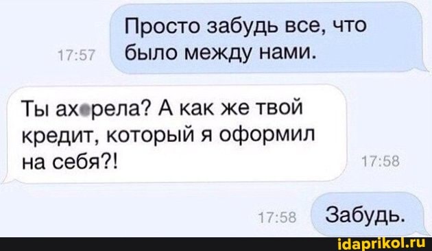 Просто забудь все, что было между нами.
Ты ахерела? А как же твой кредит, который я оформил на себя?!
Забудь.