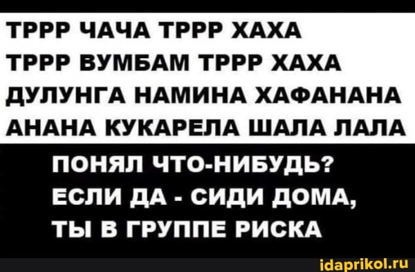 ТРРР ЧАЧА ТРРР ХАХА ТРРР ВУМБАМ ТРРР ХАХА
ДУЛУНГА НАМИНА ХАФАНАНА
АНАНА КУКАРЕЛА ШАЛА ЛАЛА ПОНЯЛ ЧТО-НИБУДЬ?
ЕСЛИ ДА - СИДИ ДОМА,
ТЫ В ГРУППЕ РИСКА