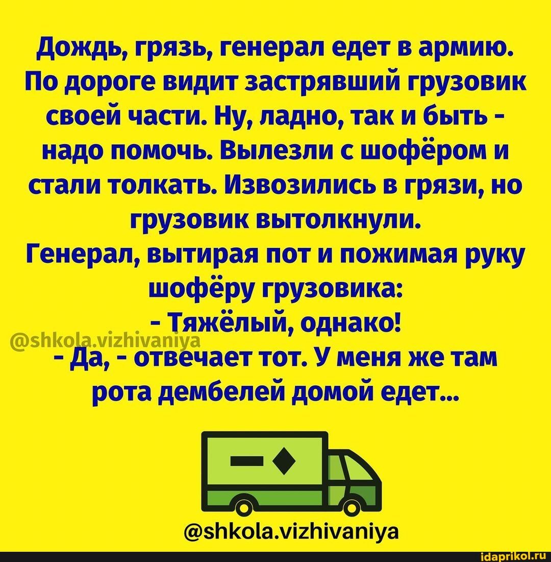 Дождь, грязь, генерал едет в армию.
По дороге видит застрявший грузовик своей части. Ну, ладно, так и быть - надо помочь. Вылезли с шофёром и стали толкать. Извозились в грязи, но грузовик вытолкнули.
Генерал, вытирая пот и пожимая руку шофёру грузовика:
- Тяжёлый, однако!
- Да, - отвечает тот. У меня же там рота дембелей домой едет...