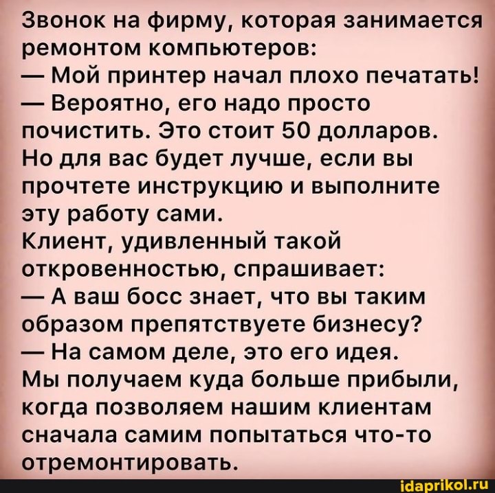 Звонок на фирму, которая занимается ремонтом компьютеров:
- Мой принтер начал плохо печатать!
- Вероятно, его надо просто почистить. Это стоит 50 долларов.
Но для вас будет лучше, если вы прочтете инструкцию и выполните эту работу сами.
Клиент, удивленный такой откровенностью, спрашивает:
- А ваш босс знает, что вы таким образом препятствуете бизнесу?
- На самом деле, это его идея.
Мы получаем куда больше прибыли, когда позволяем нашим клиентам сначала самим попытаться что-то
отремонтировать.