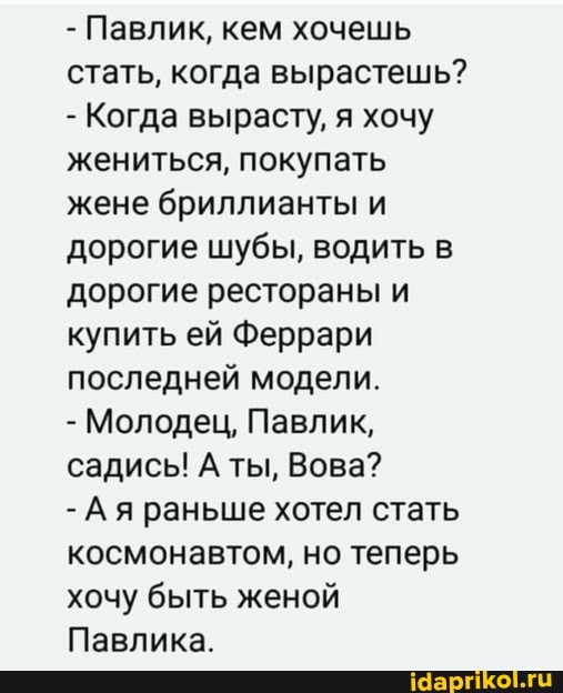 - Павлик, кем хочешь стать, когда вырастешь?
- Когда вырасту, я хочу жениться, покупать жене бриллианты и дорогие шубы, водить в дорогие рестораны и купить ей Феррари последней модели.
- Молодец, Павлик, садись! А ты, Вова?
-Ая раньше хотел стать космонавтом, но теперь хочу быть женой
Павлика.