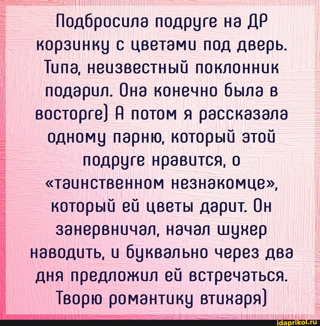 Подбросила подруге на ДР корзинку с цветами под дверь.
Типа, неизвестный поклонник подарил. Она конечно была в восторге) Я потом я рассказала одному парню, который этой подруге нравится, о
"таинственном незнакомце", который ей цветы дарит. Он
I занервничал, начал шунер наводить, и буквально через два дня предложил ей встречаться.
Творю романтику втинаря)