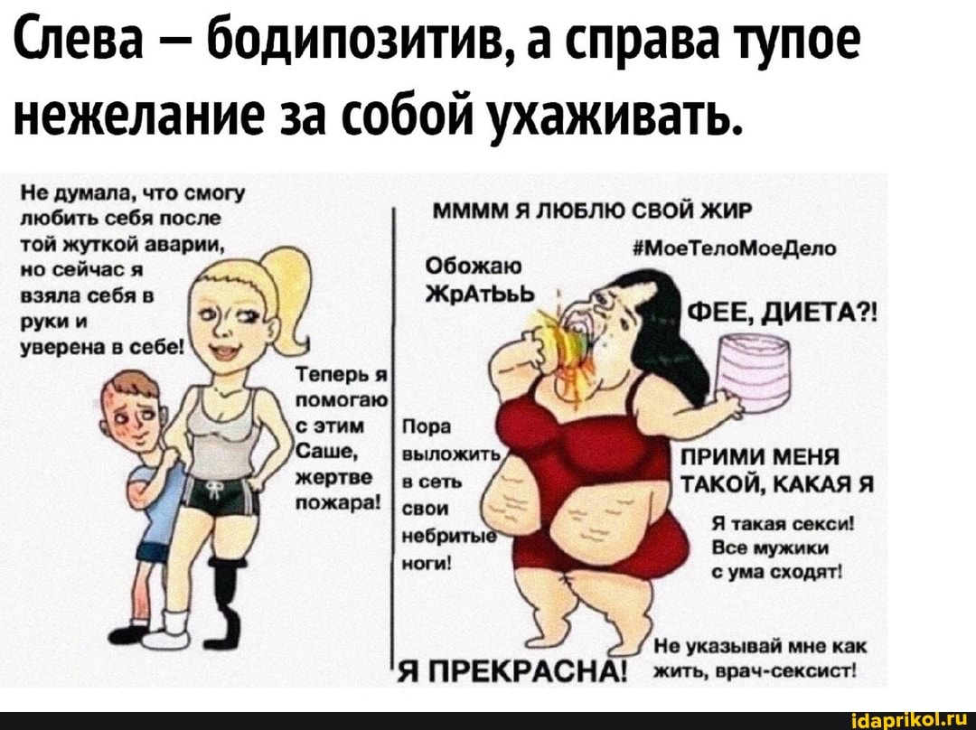 Слева - бодипозитив, а справа тупое нежелание за собой ухаживать.
Не думала, что смогу любить себя после ММММ Я ЛЮБЛЮ СВОЙ ЖИР
той жуткой аварии, #МоеТелоМоеДело
но сейчас я
Обожаю
ЖрРАТЬЬЬ
ФЕЕ, ДИЕТА?!
взяла себя в руки и уверена в себе!
Теперь я помогаю
Саше, I выложить, ПРИМИ МЕНЯ ТАКОЙ, КАКАЯ Я Я такая секси!
Все мужики
Не указывай мне как
Я ПРЕКРАСНА! жить, врач-сексист!