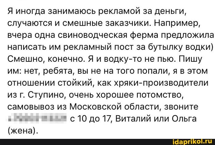 Я иногда занимаюсь рекламой за деньги, случаются и смешные заказчики. Например, вчера одна свиноводческая ферма предложила написать им рекламный пост за бутылку водки)
Смешно, конечно. Я и водку-то не пью. Пишу им: нет, ребята, вы не на того попали, я в этом отношении стойкий, как хряки-производители из г. Ступино, очень хорошее потомство, самовывоз из Московской области, звоните
10 до 17, Виталий или Ольга
(жена).