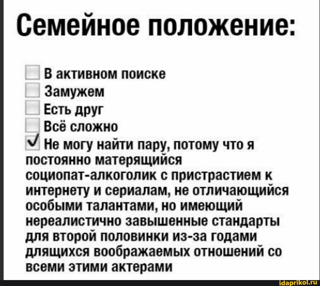 Семейное положение:
В активном поиске
Замужем
Есть друг
Всё сложно
Не могу найти пару, потому что я
постоянно матерящийся
социопат-алкоголик с пристрастием к
интернету и сериалам, не отличающийся
особыми талантами, но имеющий
нереалистично завышенные стандарты
для второй половинки из-за годами
длящихся воображаемых отношений со
всеми этими актерами