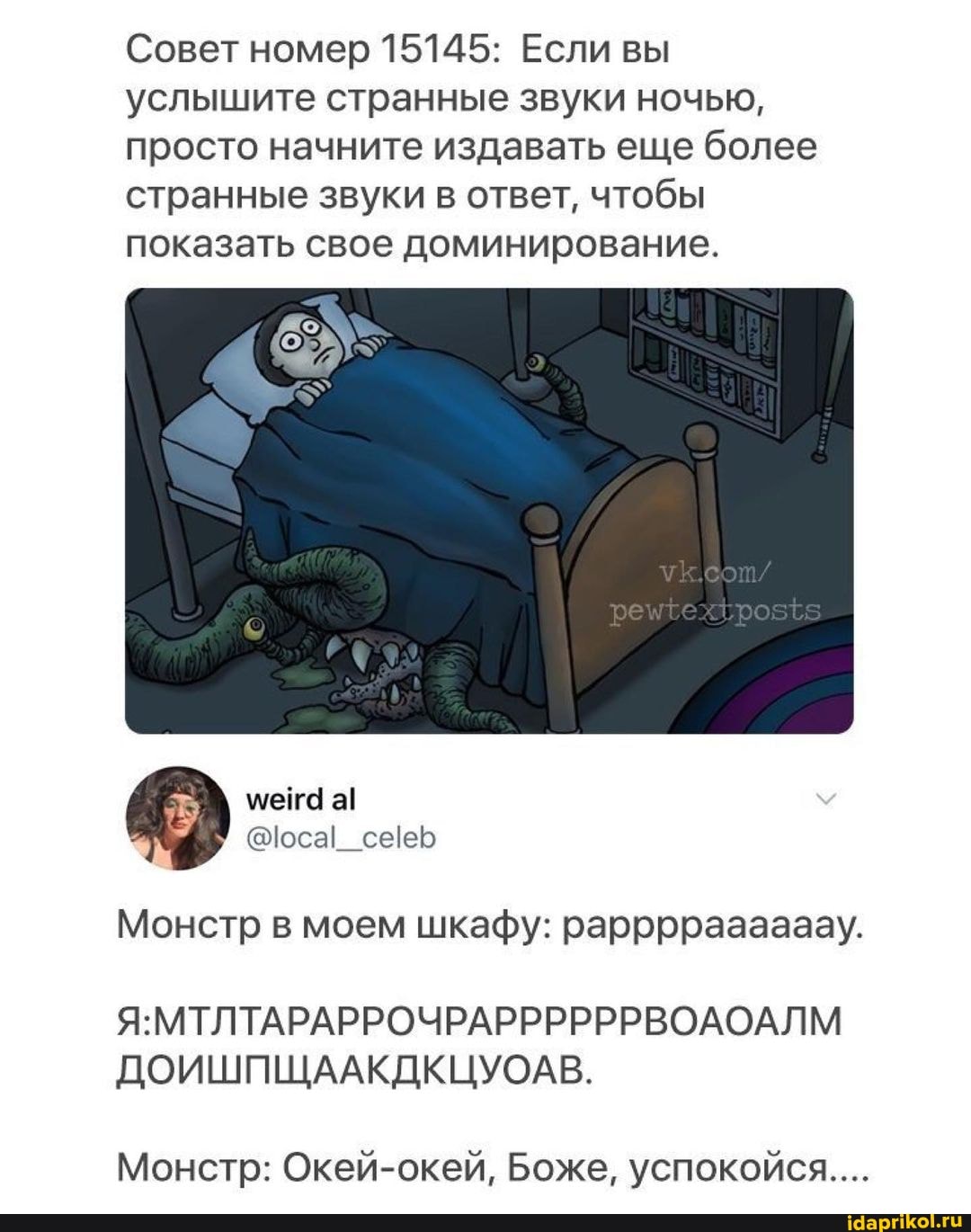 Совет номер 15145: Если вы услышите странные звуки ночью, просто начните издавать еще более странные звуки в ответ, чтобы
показать свое доминирование.
ме а!
<оса!
Монстр в моем шкафу: рарррраааааау.
ЯМТЛТАРАРРОЧРАРРЬРРРВОЛОАЛМ
ДОИШПЩААКДКЦУОАВ.
Монстр: Окей-окей, Боже, успокойся...