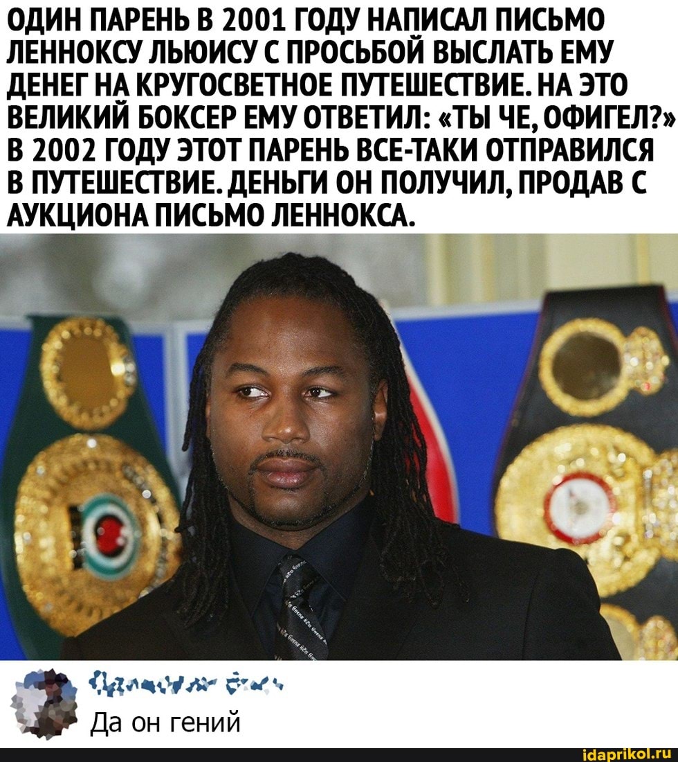 ОДИН ПАРЕНЬ В 2001 ГОДУ НАПИСАЛ ПИСЬМО ЛЕННОКСУ ЛЬЮИСУ С ПРОСЬБОЙ ВЫСЛАТЬ ЕМУ ДЕНЕГ НА КРУГОСВЕТНОЕ ПУТЕШЕСТВИЕ. НА ЭТО ВЕЛИКИЙ БОКСЕР ЕМУ ОТВЕТИЛ: "ТЫ ЧЕ, ОФИГЕЛ?"
В 2002 ГОДУ ЭТОТ ПАРЕНЬ ВСЕ-ТАКИ ОТПРАВИЛСЯ В ПУТЕШЕСТВИЕ. ДЕНЬГИ ОН ПОЛУЧИЛ, ПРОДАВ С АУКЦИОНА ПИСЬМО ЛЕННОКСА.
Да он гений