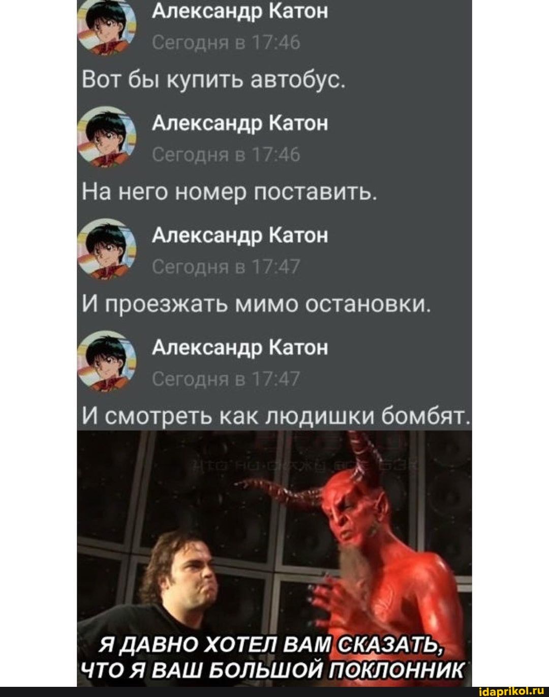 Александр Катон
Вот бы купить автобус.
Александр Катон
На него номер поставить.
Александр Катон
И проезжать мимо остановки.
Александр Катон
смотреть как людишки бомбят.
Я ДАВНО ХОТЕЛ ВАМ СКАЗА ТЬ;
ЧТО Я ВАН! БОЛЬШОЙ ПОКЛОННИК
