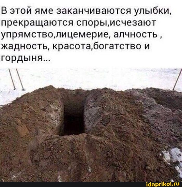 В этой яме заканчиваются улыбки, прекращаются споры,'исчезают упрямстволицемерие, алчность, жадность, красота,богатство и
гордыня...