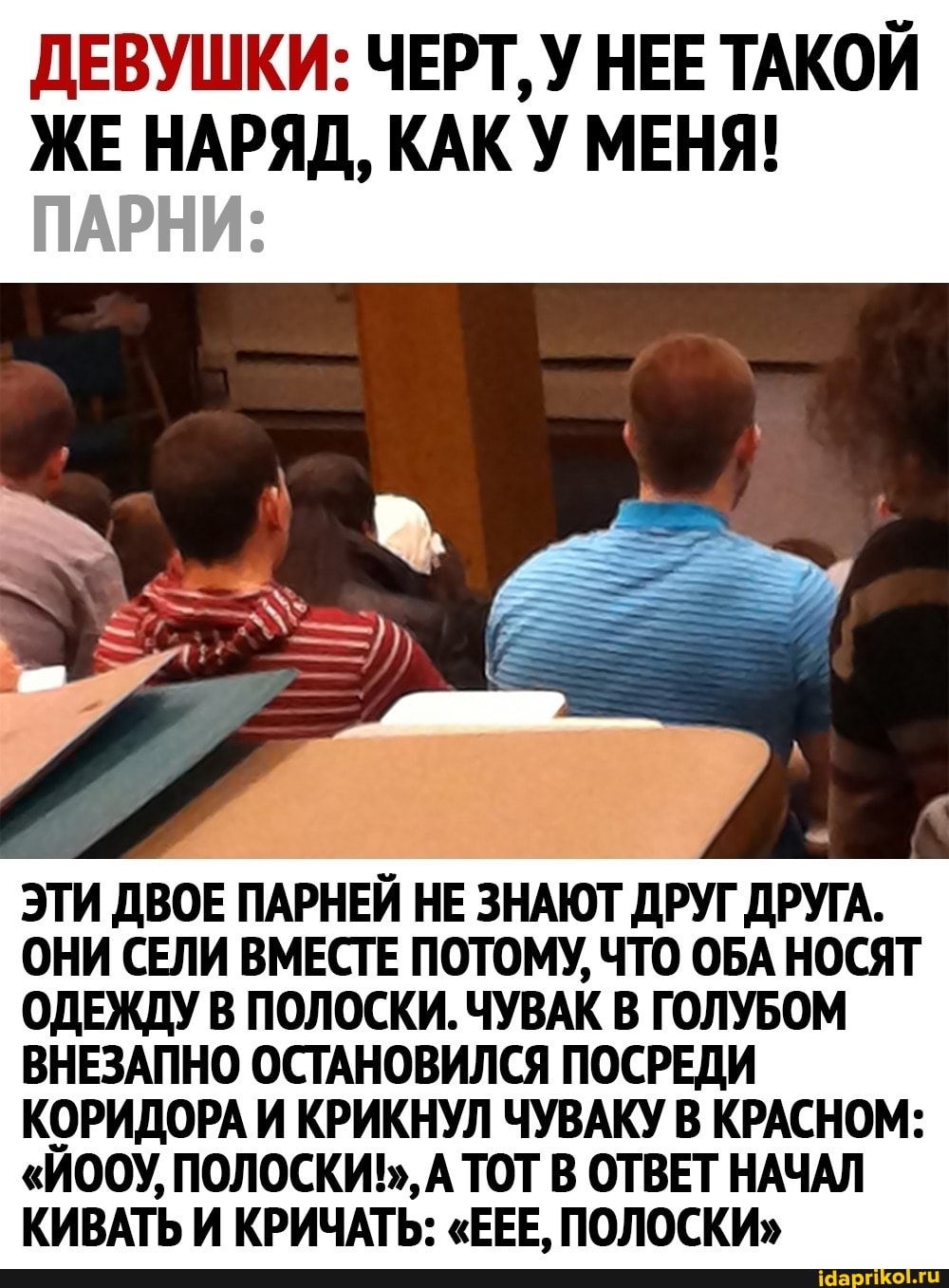 ДЕВУШКИ: ЧЕРТ, У НЕЕ ТАКОЙ ЖЕ НАРЯД, КАК У МЕНЯ!
ПАРНИ:
ЭТИ ДВОЕ ПАРНЕЙ НЕ ЗНАЮТ ДРУГ ДРУГА.
ОНИ СЕЛИ ВМЕСТЕ ПОТОМУ, ЧТО ОБА НОСЯТ ОДЕЖДУ В ПОЛОСКИ. ЧУВАК В ГОЛУБОМ ВНЕЗАПНО ОСТАНОВИЛСЯ ПОСРЕДИ КОРИДОРА И КРИКНУЛ ЧУВАКУ В КРАСНОМ:
"ЙООУ, ПОЛОСКИЪ,, А ТОТ В ОТВЕТ НАЧАЛ КИВАТЬ И КРИЧАТЬ: "ЕЕЕ, ПОЛОСКИ"