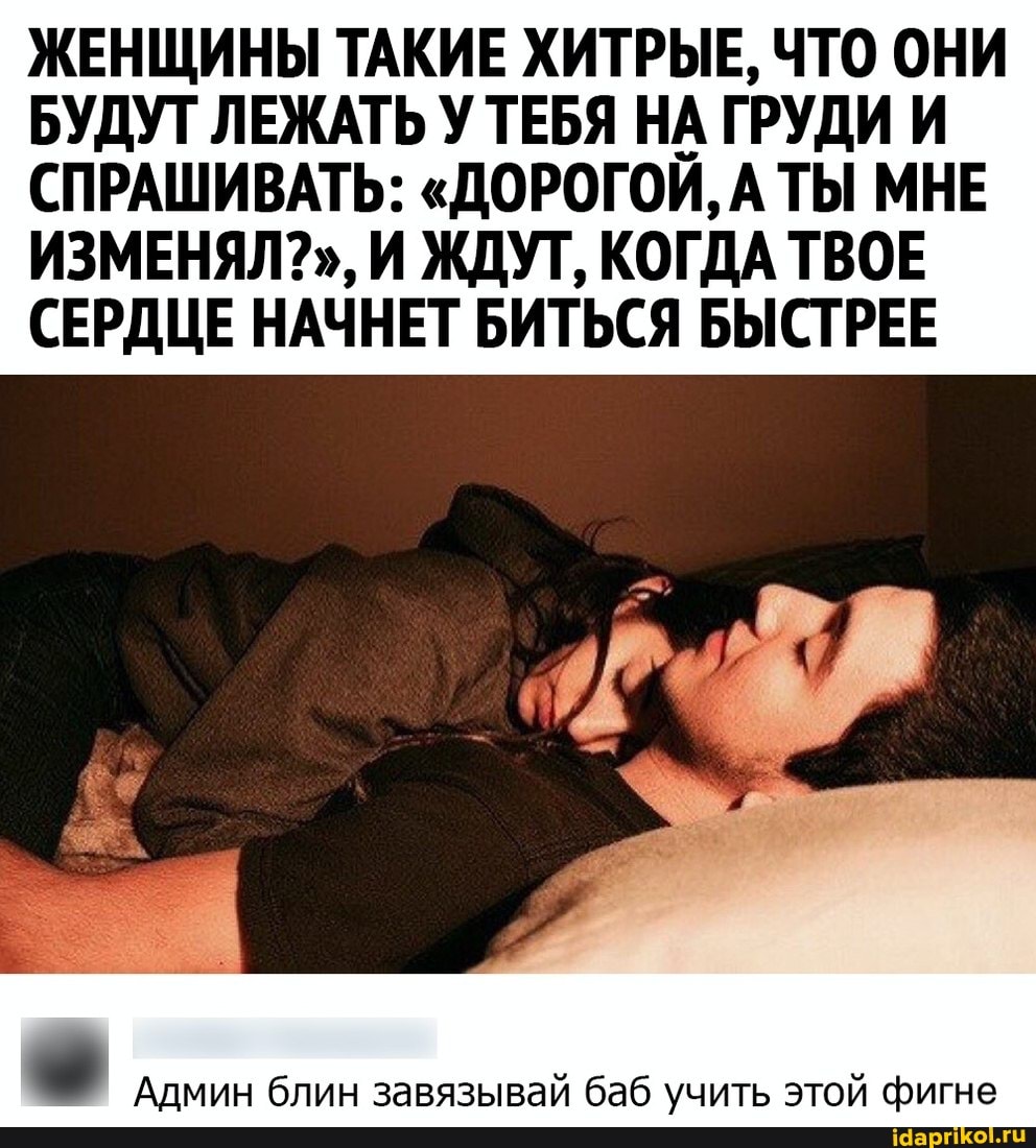 ЖЕНЩИНЫ ТАКИЕ ХИТРЫЕ, ЧТО ОНИ БУДУТ ЛЕЖАТЬ У ТЕБЯ НА ГРУДИ И СПРАШИВАТЬ: "ДОРОГОЙ, А ТЫ МНЕ ИЗМЕНЯЛ?", И ЖДУТ, КОГДА ТВОЕ СЕРДЦЕ НАЧНЕТ БИТЬСЯ БЫСТРЕЕ
Админ блин завязывай баб учить этой фигне