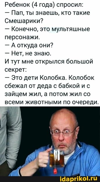 Ребенок (4 года) спросил:
- Пап, ты знаешь, кто такие
Смешарики?
Конечно, это мультяшные персонажи
- А откуда они?
- Нет, не знаю.
И тут мне открылся большой секрет:
Это дети Колобка. Колобок сбежал от деда с бабкой ис зайцем жил, а потом жил со всеми животными по очереди