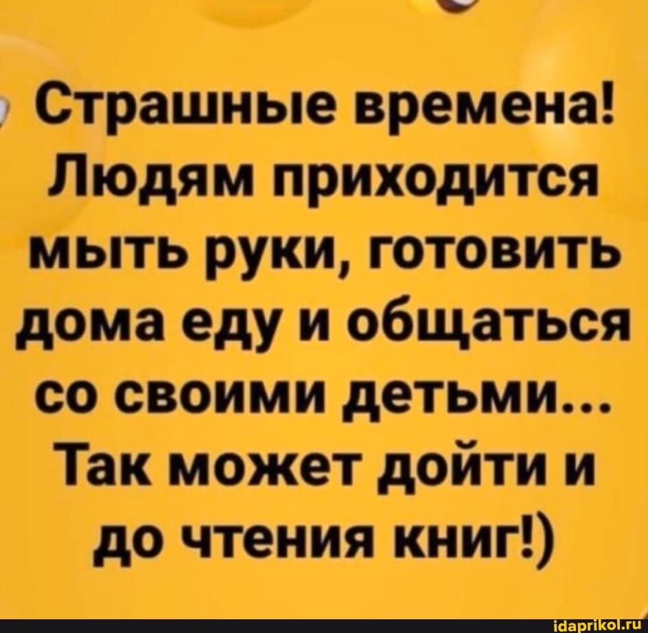 Страшные времена!
Людям приходится
мыть руки, готовить
домаеду и общаться
со своими детьми...
Так может дойти и
до чтения книг!)
