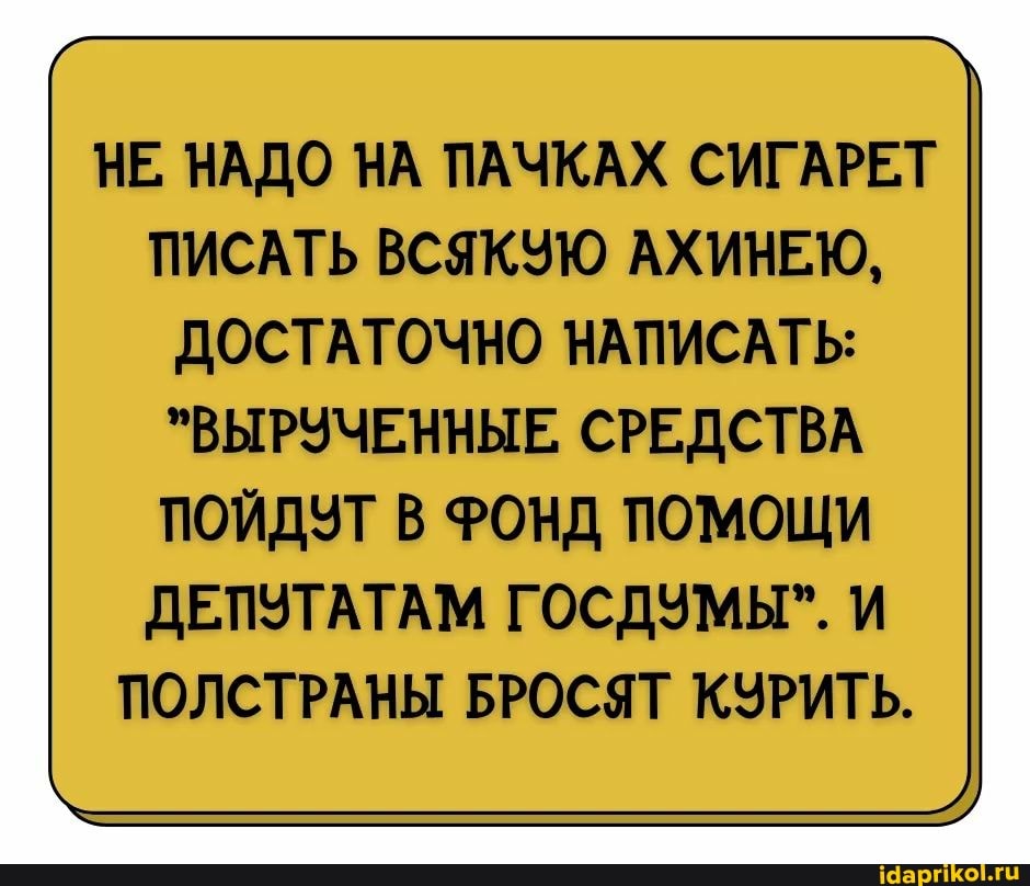 НЕ, НАДО НА ПАЧКАХ СИГАРЕТ ПИСАТЬ ВСЯКУЮ АХИНЕЮ,
ДОСТАТОЧНО НАПИСАТЬ:
"ВЫРУЧЕННЫЕ, СРЕДСТВА
ПОЙДУТ В ФОНД ПОМОЩИ ДЕПУТАТАМ ГОСДУМЫ". И ПОЛСТРАНЫ БРОСЯТ КУРИТЬ.