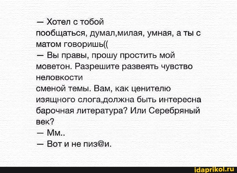 Хотел с тобой
пообщаться, думал,милая, умная, а ты с
матом говоришь((
Вы правы, прошу простить мой
моветон. Разрешите развеять чувство
неловкости
сменой темы. Вам, как ценителю
изящного слога, должна быть интересна
барочная литература? Или Серебряный
век?
Воти не пиз@и.