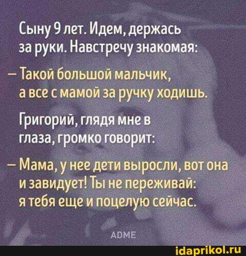 Сыну 9 лет. Идем, держась за руки. Навстречу знакомая:
- Такой большой мальчик, все с мамой за ручку ходишь.
Григорий, глядя мне глаза, громко говорит:
Мама, } нее дети выросли, вот она и завидует! Ты не переживай: я тебя еще и поцелую сейчас.