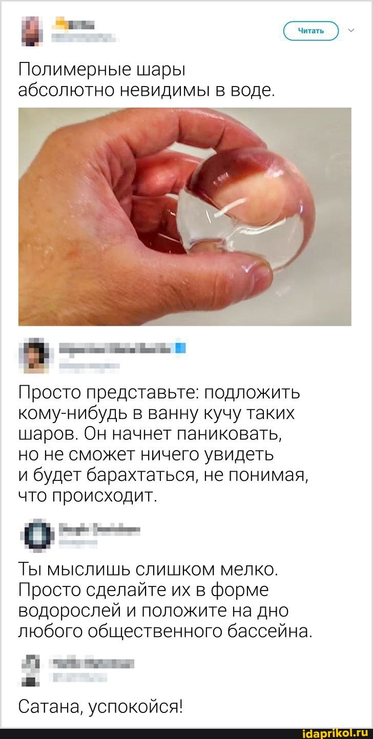 Полимерные шары абсолютно невидимы в воде.
Просто представьте: подложить кому-нибудь в ванну кучу таких шаров. Он начнет паниковать, но не сможет ничего увидеть
и будет барахтаться, не понимая, что происходит.
Ты мыслишь слишком мелко.
Просто сделайте их в форме водорослей и положите на дно любого общественного бассейна.
Ев
Сатана, успокойся!