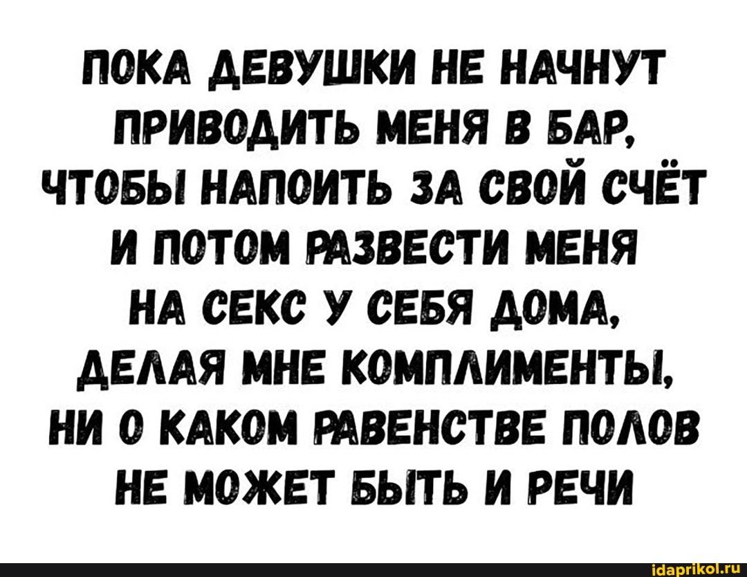 ПОКА ДЕВУШКИ НЕ НАЧНУТ ПРИВОДИТЬ МЕНЯ В БАР,
ЧТОБЫ НАПОИТЬ ЗА СВОЙ СЧЁТ И ПОТОМ РАЗВЕСТИ МЕНЯ НА СЕКС У СЕБЯ ДОМА,
ДЕЛАЯ МНЕ КОМПЛИМЕНТЫ,
НИ 0 КАКОМ РАВЕНСТВЕ ПОЛОВ НЕ МОЖЕТ БЫТЬ И РЕЧИ