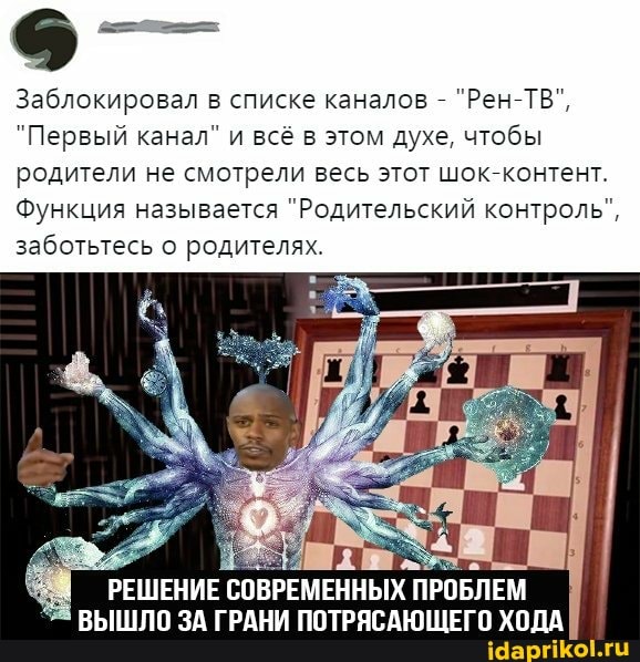 Заблокировал в списке каналов - "Рен-ТВ",
"Первый канал" и всё в этом духе, чтобы
родители не смотрели весь этот шок "онтент
Функция называется "Родительский контроль",
заботьтесь родителях.
РЕШЕНИЕ СОВРЕМЕННЫХ ПРОБЛЕМ ВЫШЛО ЗА ГРАНИ ПОТРЯСАЮЩЕГО ХОДА