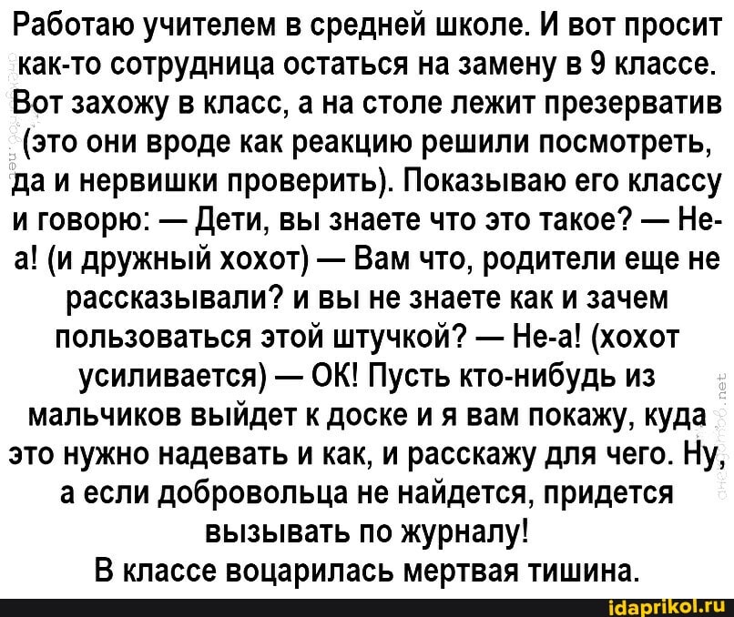 Работаю учителем в средней школе. И вот просит как-то сотрудница остаться на замену в 9 классе.
Вот захожу в класс, а на столе лежит презерватив
(это они вроде как реакцию решили посмотреть, да и нервишки проверить). Показываю его классу и говорю: - Дети, вы знаете что это такое? - Не- а! (и дружный хохот) - Вам что, родители еще не рассказывали? и вы не знаете как и зачем пользоваться этой штучкой? - Не-а! (хохот усиливается) - ОК! Пусть кто-нибудь из мальчиков выйдет к доске ия вам покажу, куда это нужно надевать и как, и расскажу для чего. Ну, ели добровольца не найдется, придется вызывать по журналу!
В классе воцарилась мертвая тишина.