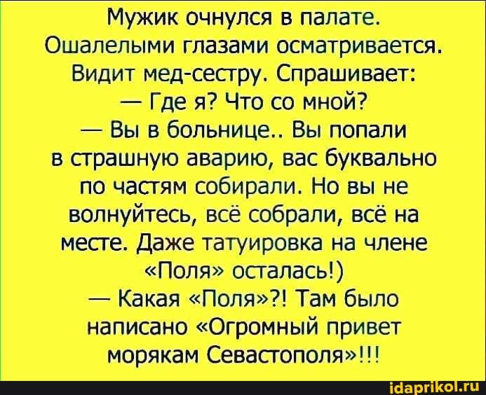 Мужик очнулся в палате.
Ошалелыми глазами осматривается.
Видит мед-сестру. Спрашивает:
- Где я? Что со мной?
- Вы в больнице... Вы попали в страшную аварию, вас буквально по частям собирали. Но вы не волнуйтесь, всё собрали, всё на месте. Даже татуировка на члене
"Поля" осталась!)
- Какая "Поля"?! Там было написано "Огромный привет морякам Севастополя"!!!