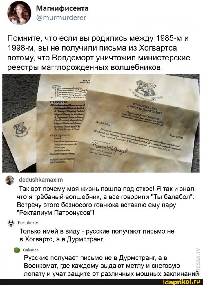 Помните, что если вы родились между 1985-м и
1998-м, вы не получили письма из Хогвартса потому, что Волдеморт уничтожил министерские реестры магглорожденных волшебников.
Так вот почему моя жизнь пошла под откос! Я так и знал, что я грёбаный волшебник, а все говорили "Ты балабол".
Встречу этого безносого говнюка вставлю ему пару
"Ректалиум Патронусов"!
Только имей в виду - русские получают письмо не в Хогвартс, а в Дурмстранг.
Русские получает письмо не в Дурмстранг, а в
Военкомат, где каждому выдают метлу и снеговую лопату и учат защите от различных мощных заклинаний.