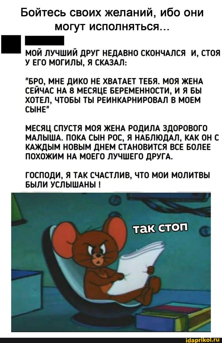 Бойтесь своих желаний, ибо они могут исполняться...
МОЙ ЛУЧШИЙ ДРУГ НЕДАВНО СКОНЧАЛСЯ И, СТОЯ У ЕГО МОГИЛЫ, Я СКАЗАЛ:
"БРО, МНЕ ДИКО НЕ ХВАТАЕТ ТЕБЯ. МОЯ ЖЕНА СЕЙЧАС НА 8 МЕСЯЦЕ БЕРЕМЕННОСТИ, И Я БЫ ХОТЕЛ, ЧТОБЫ ТЫ РЕИНКАРНИРОВАЛ В МОЕМ СЫНЕ"
МЕСЯЦ СПУСТЯ МОЯ ЖЕНА РОДИЛА ЗДОРОВОГО МАЛЫША. ПОКА СЫН РОС, Я НАБЛЮДАЛ, КАК ОН С КАЖДЫМ НОВЫМ ДНЕМ СТАНОВИТСЯ ВСЕ БОЛЕЕ ПОХОЖИМ НА МОЕГО ЛУЧШЕГО ДРУГА.
ГОСПОДИ, Я ТАК СЧАСТЛИВ, ЧТО МОИ МОЛИТВЫ БЫЛИ УСЛЫШАНЫ !