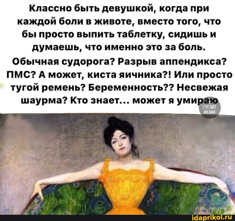 Классно быть девушкой, когда при каждой боли в животе, вместо того, что бы просто выпить таблетку, сидишь и думаешь, что именно это за боль.
Обычная судорога? Разрыв аппендикса?
ПМС? А может, киста яичника?! Или просто тугой ремень? Беременность?? Несвежая
шаурма? Кто знает... может я уми раю