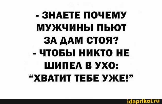 - ЗНАЕТЕ ПОЧЕМУ МУЖЧИНЫ ПЬЮТ ЗА ДАМ СТОЯ?
- ЧТОБЫ НИКТО НЕ ШИПЕЛ В УХО:
"ХВАТИТ ТЕБЕ УЖЕ!"