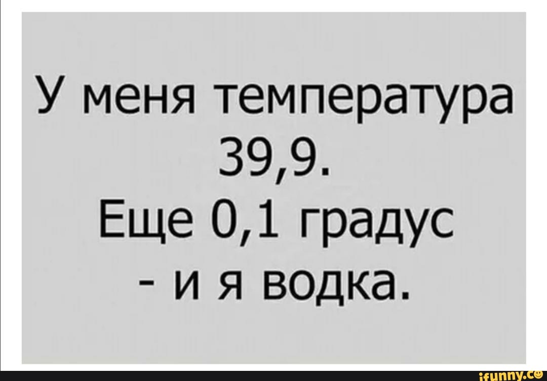 У меня температура
53979)
Еще 0,1 градус
ия водка.