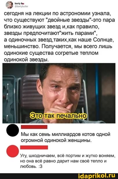 сегодня на лекции по астрономии узнала, что существуют "двойные пара близко живущих звезд и,как правило, звезды предпочитают жить парами",
а одиночных как наше Солнце, меньшинство. Получается, мы всего лишь одинокие существа согретые теплом
'одинокой звезды.
Мы как семь миллиардов котов одной огромной одинокой женщины.
Угу, шкодничаем, всё портим и жутко воняем, но она всё равно дарит нам своё тепло и любовь. :3