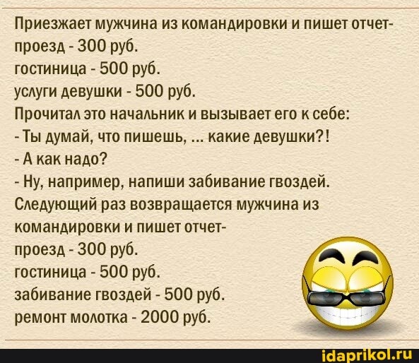 Приезжает мужчина из командировки и пишет отчет- проезд - 300 руб.
гостиница - 500 руб.
услуги девушки - 500 руб.
Прочитал это начальник и вызывает его к себе:
- Ты думай, что пишешь, какие девушки?!
- А как надо?
- Ну, например, напиши забивание гвоздей.
Следующий раз возвращается мужчина из командировки и пишет отчет-
проезд - 300 руб.
гостиница - 500 руб.
забивание гвоздей - 500 руб.
ремонт молотка - 2000 руб.