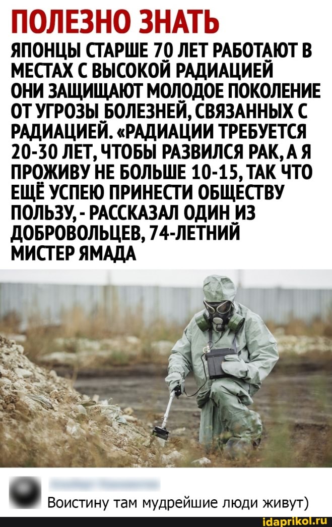 ПОЛЕЗНО ЗНАТЬ
ЯПОНЦЫ СТАРШЕ 70 ЛЕТ РАБОТАЮТ В МЕСТАХ С ВЫСОКОЙ РАДИАЦИЕЙ
ОНИ ЗАЩИЩАЮТ МОЛОДОЕ ПОКОЛЕНИЕ ОТУГРОЗЫ БОЛЕЗНЕЙ, СВЯЗАННЫХ С РАДИАЦИЕЙ. "РАДИАЦИИ ТРЕБУЕТСЯ
20-30 ЛЕТ, ЧТОБЫ РАЗВИЛСЯ РАК, АЯ ПРОЖИВУ НЕ БОЛЬШЕ 10-15, ТАК ЧТО ЕЩЁ УСПЕЮ ПРИНЕСТИ ОБЩЕСТВУ ПОЛЬЗУ, - РАССКАЗАЛ ОДИН ИЗ ДОБРОВОЛЬЦЕВ, 74-ЛЕТНИЙ
МИСТЕР ЯМАДА
Воистину там мудрейшие люди живут)