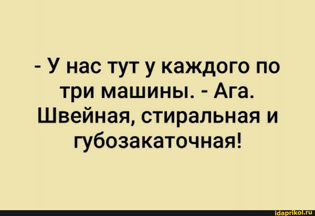 - У нас тут у каждого по три машины. - Ага.
Швейная, стиральная и губозакаточная!