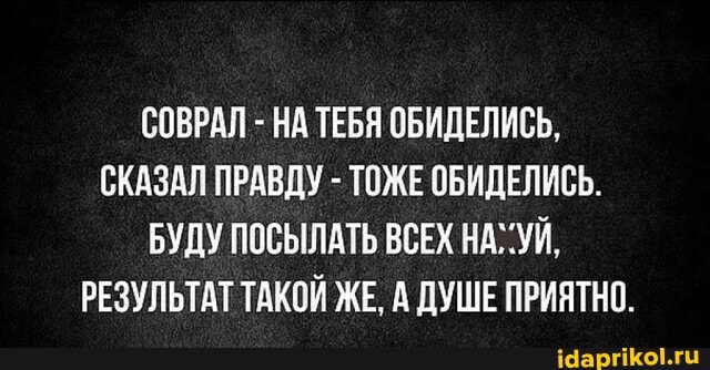 СОВРАЛ - НА ТЕБЯ ОБИДЕЛИСЬ,
СКАЗАЛ ПРАВДУ - ТОЖЕ ОБИДЕЛИСЬ.
БУДУ ПОСЫЛАТЬ ВСЕХ НАГУЙ,
РЕЗУЛЬТАТ ТАКОЙ ЖЕ, А ДУШЕ ПРИЯТНО.