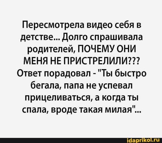 Пересмотрела видео себя в детстве... Долго спрашивала родителей, ПОЧЕМУ ОНИ МЕНЯ НЕ ПРИСТРЕЛИЛИ???
Ответ порадовал - "Ты быстро бегала, папа не успевал прицеливаться, а когда ты спала, вроде такая милая"...