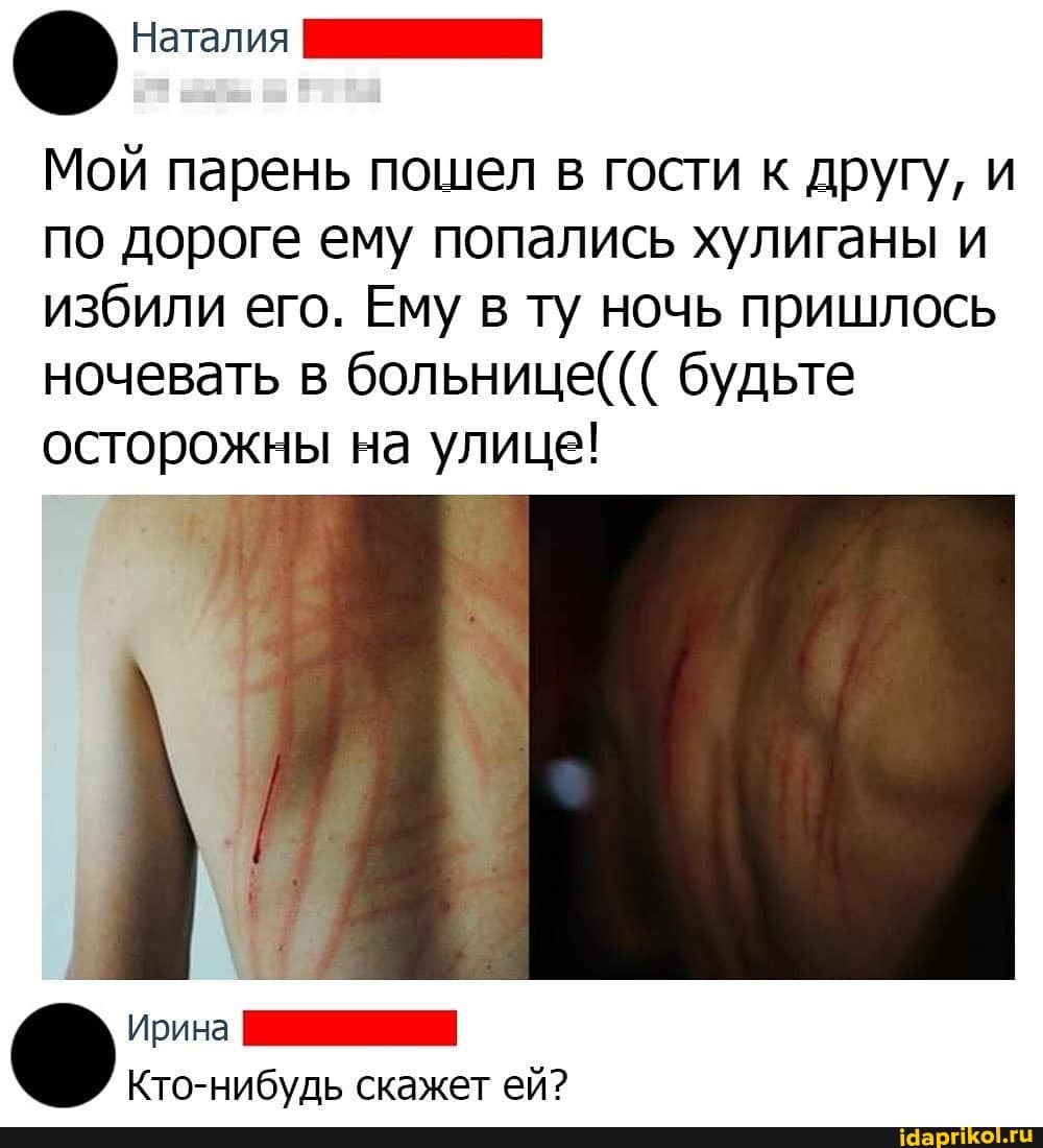 Мой парень пошел
в гости к другу, и
по дороге ему попались хулиганы и
избили его. Ему в ту ночь пришлось
ночевать в больнице будьте
осторожны на улице!
И
Кто-нибудь скажет ей?