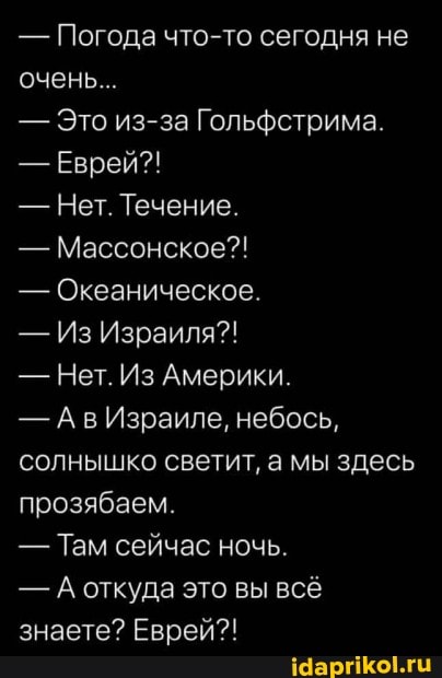 - Погода что-то сегодня не очень...
- Это из-за Гольфстрима.
- Еврей?!
- Нет. Течение.
- Массонское?!
- Океаническое.
- Из Израиля?!
- Нет. Из Америки.
- Израиле, небось, солнышко светит, а мы здесь прозябаем.
- Там сейчас ночь.
- А откуда это вы всё знаете? Еврей?!