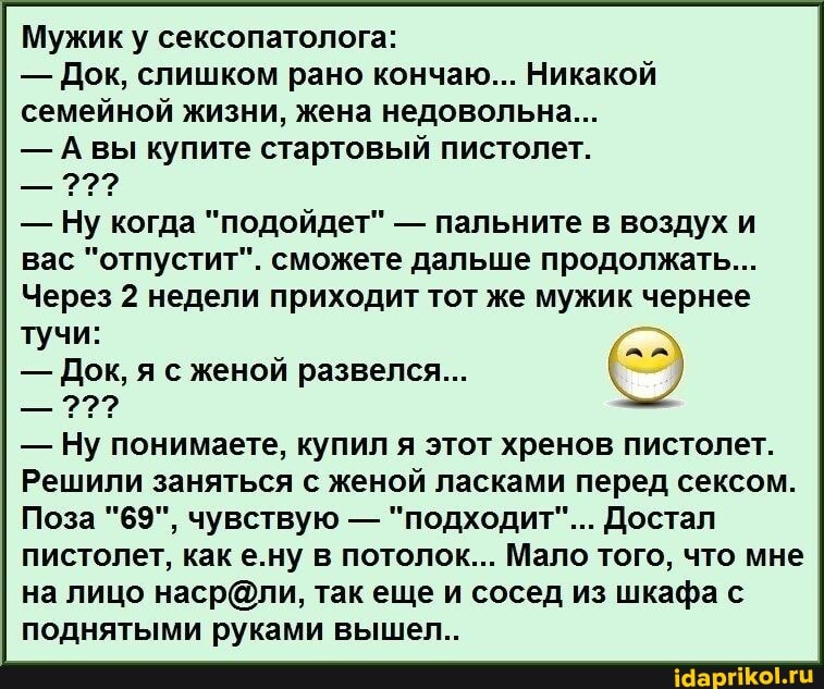 Мужик у сексопатолога:
- Док, слишком рано кончаю... Никакой семейной жизни, жена недовольна...
- Авы купите стартовый пистолет.
- Ну когда "подойдет" - пальните в воздух и вас "отпустит". сможете дальше продолжать...
Через 2 недели приходит тот же мужик чернее
тучи:
- Док, я с женой развелся...
- Ну понимаете, купил я этот хренов пистолет.
Решили заняться с женой ласками перед сексом.
Поза "69", чувствую - "подходит"... Достал пистолет, каке.ну в потолок... Мало того, что мне на лицо так еще и сосед из шкафа с поднятыми руками вышел..