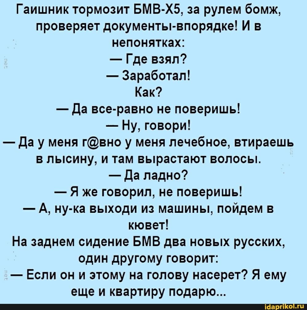 Гаишник тормозит БМВ-Х5, за рулем бомж, проверяет документы-впорядке! И в непонятках:
- Где взял?
- Заработал!
Как?
- Да все-равно не поверишь!
- Ну, говори!
- Дау меня у меня лечебное, втираешь в лысину, и там вырастают волосы.
- Да ладно?
- же говорил, не поверишь!
- А, ну-ка выходи из машины, пойдем в кювет!
На заднем сидение МВ два новых русских, один другому говорит:
- Если он и этому на голову насерет? Я ему еще и квартиру подарю...