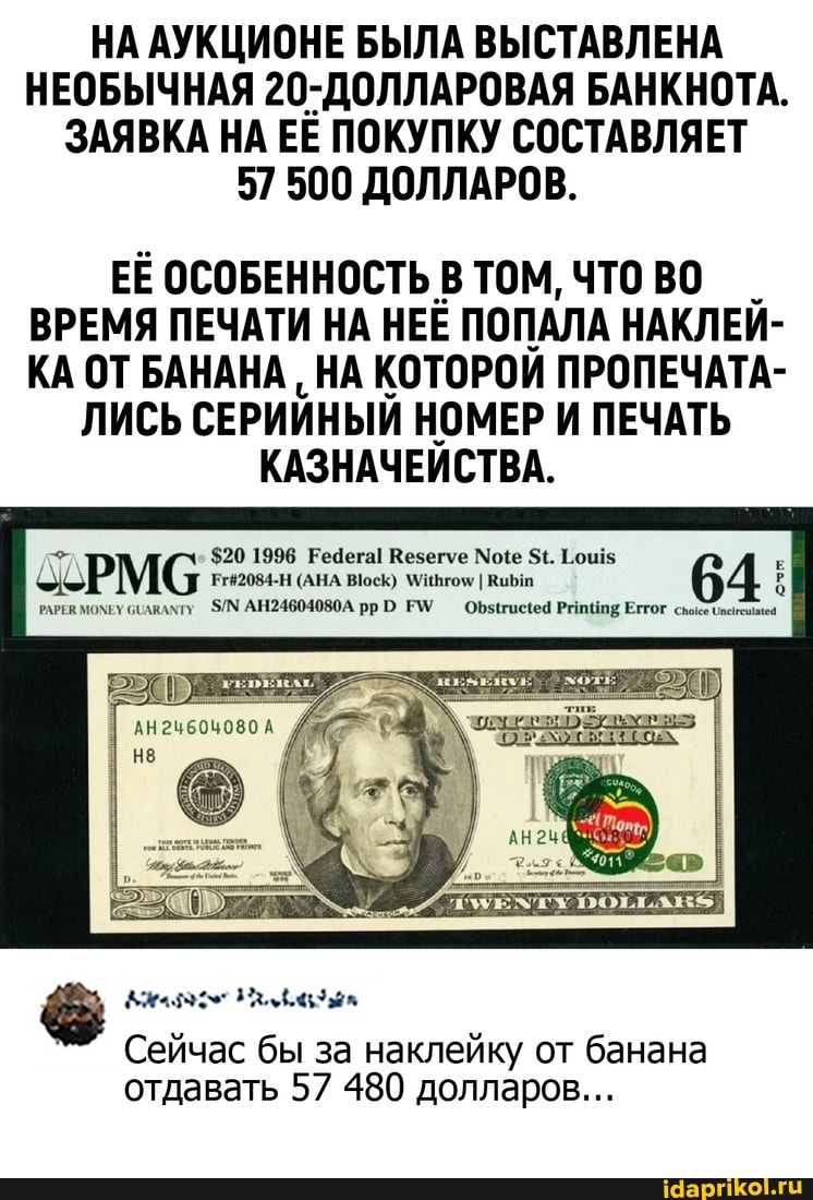 НА АУКЦИОНЕ БЫЛА ВЫСТАВЛЕНА НЕОБЫЧНАЯ 20-ДОЛЛАРОВАЯ БАНКНОТА.
ЗАЯВКА НА ЕЁ ПОКУПКУ СОСТАВЛЯЕТ
57 500 ДОЛЛАРОВ.
ЕЁ ОСОБЕННОСТЬ В ТОМ, ЧТО ВО ВРЕМЯ ПЕЧАТИ НА НЕЁ ПОПАЛА НАКЛЕЙ-
КА ОТ БАНАНА НА КОТОРОЙ ПРОПЕЧАТА-
ЛИСЬ СЕРИЙНЫЙ НОМЕР И ПЕЧАТЬ КАЗНАЧЕЙСТВА.
$20 1996 Рефега! Везегуе Мое $4. 1.0455
(АНА
АН24604080А
Сейчас бы за наклейку от банана отдавать 57 480 долларов...