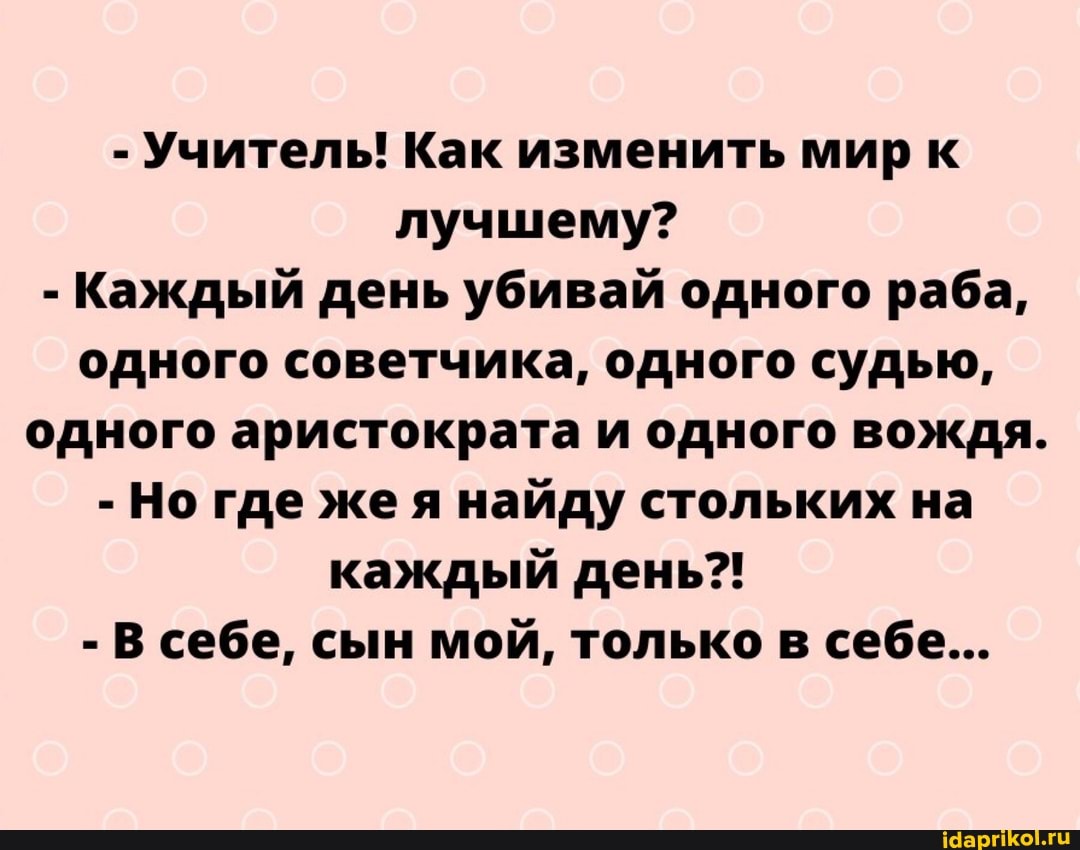 - Учитель! Как изменить мир к лучшему?
- Каждый день убивай одного раба, одного советчика, одного судью, одного аристократа и одного вождя.
- Но где жея найду стольких на каждый день?!
- В себе, сын мой, только в себе...