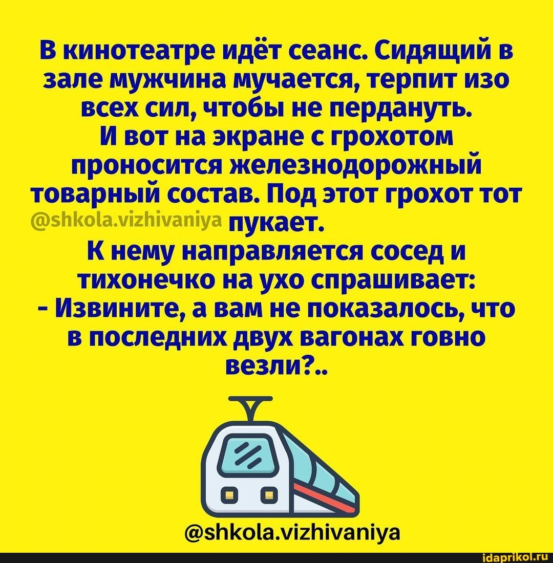 В кинотеатре идёт сеанс. Сидящий в зале мужчина мучается, терпит изо всех сил, чтобы не пердануть.
И вот на экране с грохотом проносится железнодорожный товарный состав. Под этот грохот тот пукает.
К нему направляется сосед и тихонечко на ухо спрашивает:
- Извините, а вам не показалось, что в последних двух вагонах говно везли?..