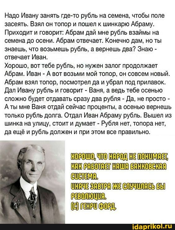 Надо Ивану занять где-то рубль на семена, чтобы поле засеять. Взял он топор и пошел к шинкарю Абраму.
Приходит и говорит: Абрам дай мне рубль взаймы на семена до осени. Абрам отвечает. Конечно дам, но ты знаешь, что возьмешь рубль, а вернешь два? Знаю - отвечает Иван.
Хорошо, вот тебе рубль, но нужен залог продолжает
Абрам. Иван - А вот возьми мой топор, он совсем новый.
Абрам взял топор, посмотрел да и убрал под прилавок.
Дал Ивану рубль и говорит - Ваня, а ведь тебе осенью сложно будет отдавать сразу два рубля - Да, не просто -
Аты мне Ваня отдай сейчас проценты, а осенью вернешь только рубль долга. Отдал Иван Абраму рубль. Вышел из шинка на улицу, стоит и думает - Рубля нет, топора нет, да ещё и рубль должен и при этом все правильно.