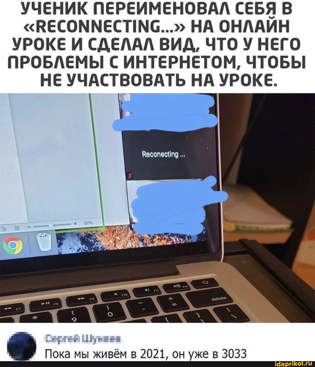 УЧЕНИК ПЕРЕИМЕНОВАЛ СЕБЯ В НА ОНЛАИН УРОКЕ И СДЕЛАЛ ВИД, ЧТО У НЕГО ПРОБЛЕМЫ С ИНТЕРНЕТОМ, ЧТОБЫ НЕ УЧАСТВОВАТЬ НА УРОКЕ.
Пока мы живём в 2021, он уже в 3033