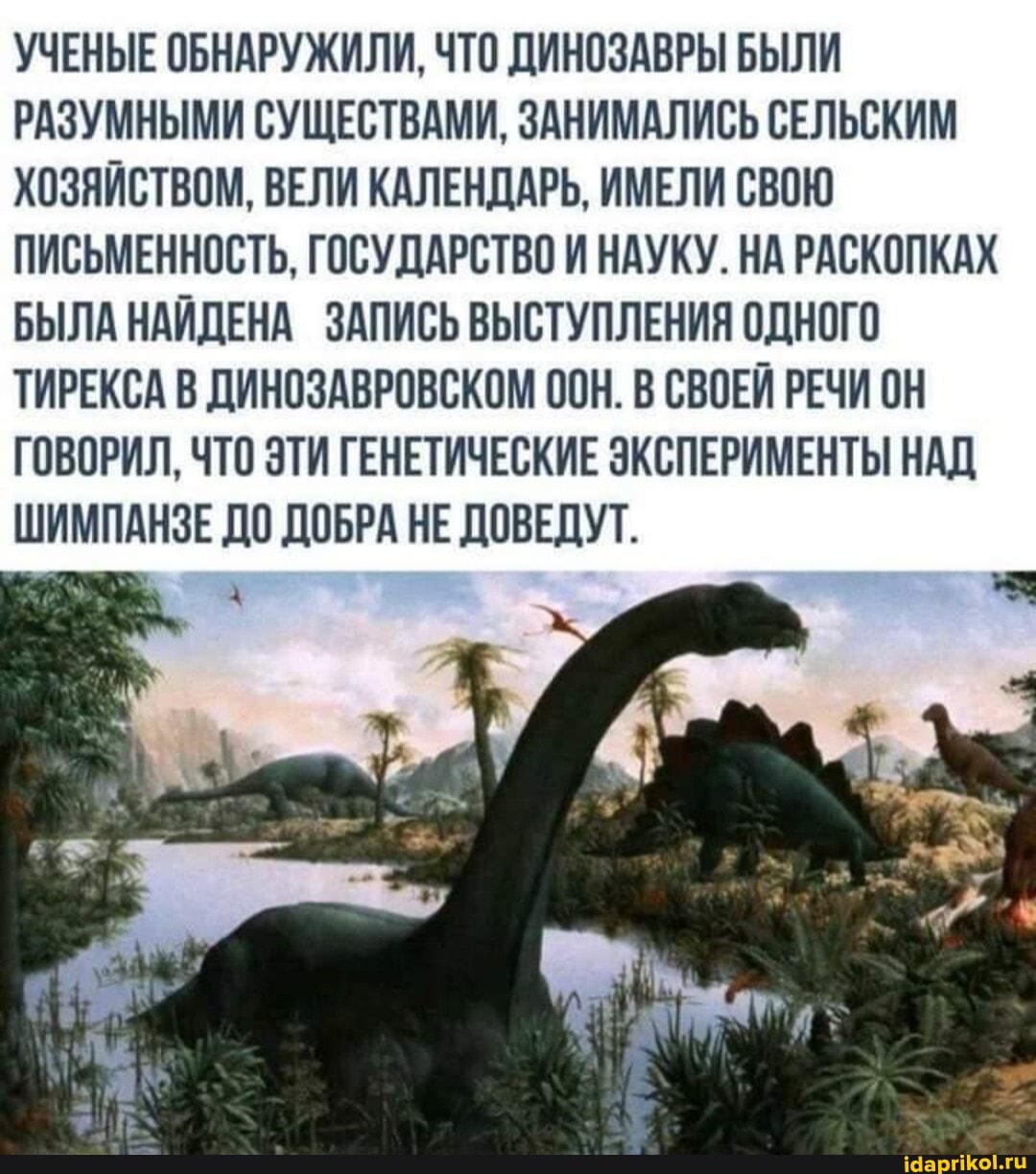 УЧЕНЫЕ ОБНАРУЖИЛИ, ЧТО ДИНОЗАВРЫ БЫЛИ РАЗУМНЫМИ СУЩЕСТВАМИ, ЗАНИМАЛИСЬ СЕЛЬСКИМ ХОЗЯЙСТВОМ, ВЕЛИ КАЛЕНДАРЬ, ИМЕЛИ СВОЮ ПИСЬМЕННОСТЬ, ГОСУДАРСТВО И НАУКУ. НА РАСКОПКАХ БЫЛА НАЙДЕНА ЗАПИСЬ ВЫСТУПЛЕНИЯ ОДНОГО ТИРЕКСА В ДИНОЗАВРОВСКОМ ООН. В СВОЕЙ РЕЧИ ОН ГОВОРИЛ, ЧТО ЭТИ ГЕНЕТИЧЕСКИЕ ЭКСПЕРИМЕНТЫ НАД ШИМПАНЗЕ ДО ДОБРА НЕ ДОВЕДУТ.